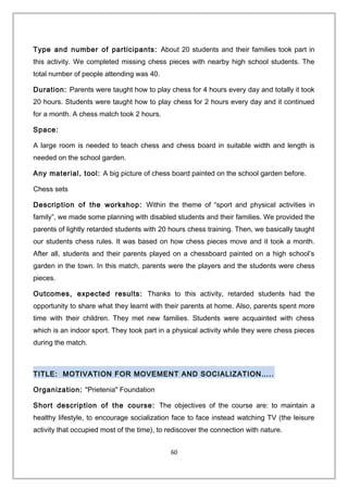 Type and number of participants: About 20 students and their families took part in
this activity. We completed missing chess pieces with nearby high school students. The
total number of people attending was 40.
Duration: Parents were taught how to play chess for 4 hours every day and totally it took
20 hours. Students were taught how to play chess for 2 hours every day and it continued
for a month. A chess match took 2 hours.
Space:
A large room is needed to teach chess and chess board in suitable width and length is
needed on the school garden.
Any material, tool: A big picture of chess board painted on the school garden before.
Chess sets
Description of the workshop: Within the theme of “sport and physical activities in
family”, we made some planning with disabled students and their families. We provided the
parents of lightly retarded students with 20 hours chess training. Then, we basically taught
our students chess rules. It was based on how chess pieces move and it took a month.
After all, students and their parents played on a chessboard painted on a high school’s
garden in the town. In this match, parents were the players and the students were chess
pieces.
Outcomes, expected results: Thanks to this activity, retarded students had the
opportunity to share what they learnt with their parents at home. Also, parents spent more
time with their children. They met new families. Students were acquainted with chess
which is an indoor sport. They took part in a physical activity while they were chess pieces
during the match.
TITLE: MOTIVATION FOR MOVEMENT AND SOCIALIZATION…..
Organization: "Prietenia" Foundation
Short description of the course: The objectives of the course are: to maintain a
healthy lifestyle, to encourage socialization face to face instead watching TV (the leisure
activity that occupied most of the time), to rediscover the connection with nature.
60
 