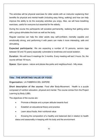 The activities will be physical exercises for older adults with an instructor explaining their
benefits for physical and mental health (including easy hiking, walking) and how can help
improve the ability to do the everyday activities you enjoy. Also, we will have breathing
exercises, useful for everyone but essential for the elderly.
During the course the participants will socialize permanently, realising that getting active
with a group stimulates the brain as well as the body.
Regular exercise can help the older adults stay self-confident, mentally capable and
emotionally strong, and performing it with peers can make it more interesting, safe and
stimulating.
Expected participants: We are expecting a number of 10 persons, seniors (age
between 50 and 70 years) especially vulnerable to loneliness and social isolation.
Duration: We will have 6 meetings for 3 months. Every meeting will last 3 hours. So, the
course will last 18 hours.
Space: Open space - nature and places like parks and neighbourhood - hilly areas
Title: THE SPORTING VALUE OF FOOD
Organization: LA FABBRICA DEL SAPERE
Short description of the course: Food after Body-Movement. Health is a puzzle
composed of nutrition education, physical and mental. The course comes from the Project
Learning by Body (LBB).
The objectives of the course are:
• Promote a lifestyle and a proper attitude towards food
• Establish an educational theory and practice
• Learn about foods, their nutritional value
• Knowing the composition of a healthy and balanced diet in relation to health
status and seasonality in keeping with his body and the environment
61
 