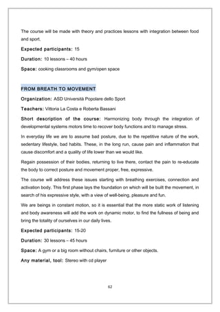 The course will be made with theory and practices lessons with integration between food
and sport.
Expected participants: 15
Duration: 10 lessons – 40 hours
Space: cooking classrooms and gym/open space
FROM BREATH TO MOVEMENT
Organization: ASD Università Popolare dello Sport
Teachers: Vittoria La Costa e Roberta Bassani
Short description of the course: Harmonizing body through the integration of
developmental systems motors time to recover body functions and to manage stress.
In everyday life we are to assume bad posture, due to the repetitive nature of the work,
sedentary lifestyle, bad habits. These, in the long run, cause pain and inflammation that
cause discomfort and a quality of life lower than we would like.
Regain possession of their bodies, returning to live there, contact the pain to re-educate
the body to correct posture and movement proper, free, expressive.
The course will address these issues starting with breathing exercises, connection and
activation body. This first phase lays the foundation on which will be built the movement, in
search of his expressive style, with a view of well-being, pleasure and fun.
We are beings in constant motion, so it is essential that the more static work of listening
and body awareness will add the work on dynamic motor, to find the fullness of being and
bring the totality of ourselves in our daily lives.
Expected participants: 15-20
Duration: 30 lessons – 45 hours
Space: A gym or a big room without chairs, furniture or other objects.
Any material, tool: Stereo with cd player
62
 