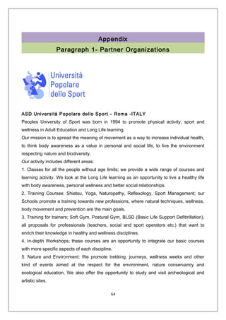 Appendix
Paragraph 1- Partner Organizations
ASD Università Popolare dello Sport – Roma -ITALY
Peoples University of Sport was born in 1994 to promote physical activity, sport and
wellness in Adult Education and Long Life learning.
Our mission is to spread the meaning of movement as a way to increase individual health,
to think body awareness as a value in personal and social life, to live the environment
respecting nature and biodiversity.
Our activity includes different areas:
1. Classes for all the people without age limits; we provide a wide range of courses and
learning activity. We look at the Long Life learning as an opportunity to live a healthy life
with body awareness, personal wellness and better social relationships.
2. Training Courses: Shiatsu, Yoga, Naturopathy, Reflexology, Sport Management; our
Schools promote a training towards new professions, where natural techniques, wellness,
body movement and prevention are the main goals.
3. Training for trainers; Soft Gym, Postural Gym, BLSD (Basic Life Support Defibrillation),
all proposals for professionals (teachers, social and sport operators etc.) that want to
enrich their knowledge in healthy and wellness disciplines.
4. In-depth Workshops; these courses are an opportunity to integrate our basic courses
with more specific aspects of each discipline.
5. Nature and Environment; We promote trekking, journeys, wellness weeks and other
kind of events aimed at the respect for the environment, nature conservancy and
ecological education. We also offer the opportunity to study and visit archeological and
artistic sites.
64
 