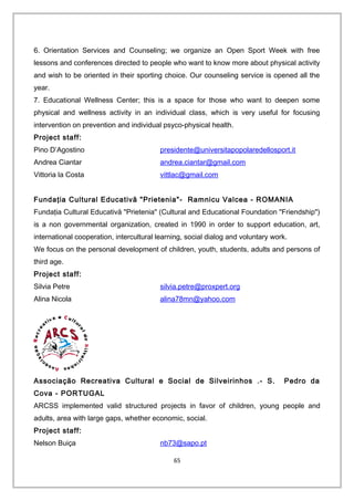 6. Orientation Services and Counseling; we organize an Open Sport Week with free
lessons and conferences directed to people who want to know more about physical activity
and wish to be oriented in their sporting choice. Our counseling service is opened all the
year.
7. Educational Wellness Center; this is a space for those who want to deepen some
physical and wellness activity in an individual class, which is very useful for focusing
intervention on prevention and individual psyco-physical health.
Project staff:
Pino D’Agostino presidente@universitapopolaredellosport.it
Andrea Ciantar andrea.ciantar@gmail.com
Vittoria la Costa vittlac@gmail.com
Fundaţia Cultural Educativă "Prietenia"- Ramnicu Valcea - ROMANIA
Fundaţia Cultural Educativă "Prietenia" (Cultural and Educational Foundation "Friendship")
is a non governmental organization, created in 1990 in order to support education, art,
international cooperation, intercultural learning, social dialog and voluntary work.
We focus on the personal development of children, youth, students, adults and persons of
third age.
Project staff:
Silvia Petre silvia.petre@proxpert.org
Alina Nicola alina78mn@yahoo.com
Associação Recreativa Cultural e Social de Silveirinhos .- S. Pedro da
Cova - PORTUGAL
ARCSS implemented valid structured projects in favor of children, young people and
adults, area with large gaps, whether economic, social.
Project staff:
Nelson Buiça nb73@sapo.pt
65
 