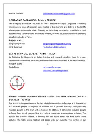 Matilde Monteiro matildemanuelamonteiro@gmail.com
COMPAGNIE BABBALUCK - Pantin – FRANCE
The Company Babbaluck - founded in 1997 - directed by Sergio Longobardi - currently
identifies new areas of research stage related to the desire to give birth to a theater-life
who engages in the social fabric of the city, on its territory, as experience and independent
set of training. Movement and theatre are currently used for educational activities of elderly
people in suburbs of Paris.
Project staff:
Sergio Longobardi sergiolongobardi@babbaluck.org
Hind Oukerradi hind.oukerradi@gmail.com
LA FABBRICA DEL SAPERE – Andria - ITALY
La Fabbrica del Sapere is an Italian training and research Academy born to create,
develop and disseminate expertise, professionalism and culture both at the local and level.
Project staff:
Carlo Resta carloresta@msn.com
lafabbrica.delsapere@libero.it
Boyabat Special Education Practice School and Work Practice Centre –
BOYABAT – TURKEY
Our school is the coordinator of the two rehabilitation centres in Boyabat and it serves for
817 disabled people. It employs 16 teachers and it provides mentally and physically
retarded people in the town with education. In addition, it sometimes includes people
suffering from social, geographical and cultural hindrances in educational activities. The
school has practice classes, a meeting hall and sports fields. We hold some sports
activities like table tennis, football and bocce with our students. The families of our
66
 