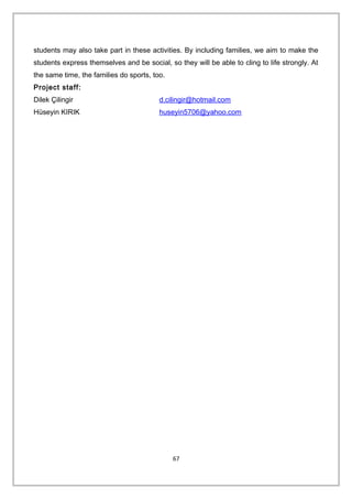 students may also take part in these activities. By including families, we aim to make the
students express themselves and be social, so they will be able to cling to life strongly. At
the same time, the families do sports, too.
Project staff:
Dilek Çilingir d.cilingir@hotmail.com
Hüseyin KIRIK huseyin5706@yahoo.com
67
 