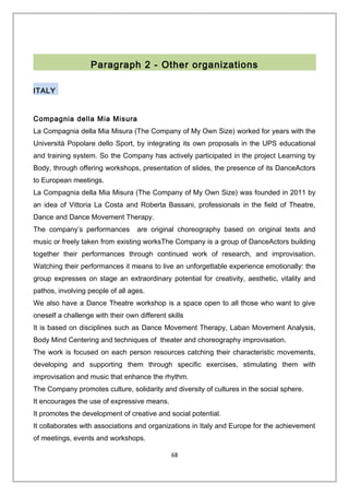 Paragraph 2 - Other organizations
ITALY
Compagnia della Mia Misura
La Compagnia della Mia Misura (The Company of My Own Size) worked for years with the
Università Popolare dello Sport, by integrating its own proposals in the UPS educational
and training system. So the Company has actively participated in the project Learning by
Body, through offering workshops, presentation of slides, the presence of its DanceActors
to European meetings.
La Compagnia della Mia Misura (The Company of My Own Size) was founded in 2011 by
an idea of Vittoria La Costa and Roberta Bassani, professionals in the field of Theatre,
Dance and Dance Movement Therapy.
The company’s performances are original choreography based on original texts and
music or freely taken from existing worksThe Company is a group of DanceActors building
together their performances through continued work of research, and improvisation.
Watching their performances it means to live an unforgettable experience emotionally: the
group expresses on stage an extraordinary potential for creativity, aesthetic, vitality and
pathos, involving people of all ages.
We also have a Dance Theatre workshop is a space open to all those who want to give
oneself a challenge with their own different skills
It is based on disciplines such as Dance Movement Therapy, Laban Movement Analysis,
Body Mind Centering and techniques of theater and choreography improvisation.
The work is focused on each person resources catching their characteristic movements,
developing and supporting them through specific exercises, stimulating them with
improvisation and music that enhance the rhythm.
The Company promotes culture, solidarity and diversity of cultures in the social sphere.
It encourages the use of expressive means.
It promotes the development of creative and social potential.
It collaborates with associations and organizations in Italy and Europe for the achievement
of meetings, events and workshops.
68
 