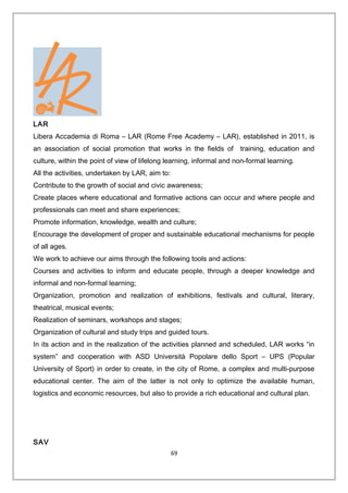 LAR
Libera Accademia di Roma – LAR (Rome Free Academy – LAR), established in 2011, is
an association of social promotion that works in the fields of training, education and
culture, within the point of view of lifelong learning, informal and non-formal learning.
All the activities, undertaken by LAR, aim to:
Contribute to the growth of social and civic awareness;
Create places where educational and formative actions can occur and where people and
professionals can meet and share experiences;
Promote information, knowledge, wealth and culture;
Encourage the development of proper and sustainable educational mechanisms for people
of all ages.
We work to achieve our aims through the following tools and actions:
Courses and activities to inform and educate people, through a deeper knowledge and
informal and non-formal learning;
Organization, promotion and realization of exhibitions, festivals and cultural, literary,
theatrical, musical events;
Realization of seminars, workshops and stages;
Organization of cultural and study trips and guided tours.
In its action and in the realization of the activities planned and scheduled, LAR works “in
system” and cooperation with ASD Università Popolare dello Sport – UPS (Popular
University of Sport) in order to create, in the city of Rome, a complex and multi-purpose
educational center. The aim of the latter is not only to optimize the available human,
logistics and economic resources, but also to provide a rich educational and cultural plan.
SAV
69
 