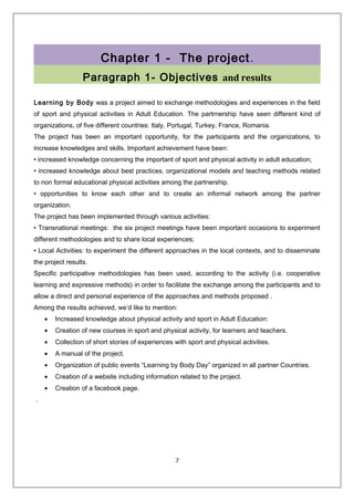 Chapter 1 - The project.
Paragraph 1- Objectives and results
Learning by Body was a project aimed to exchange methodologies and experiences in the field
of sport and physical activities in Adult Education. The partrnership have seen different kind of
organizations, of five different countries: Italy, Portugal, Turkey, France, Romania.
The project has been an important opportunity, for the participants and the organizations, to
increase knowledges and skills. Important achievement have been:
• increased knowledge concerning the important of sport and physical activity in adult education;
• increased knowledge about best practices, organizational models and teaching methods related
to non formal educational physical activities among the partnership.
• opportunities to know each other and to create an informal network among the partner
organization.
The project has been implemented through various activities:
• Transnational meetings: the six project meetings have been important occasions to experiment
different methodologies and to share local experiences;
• Local Activities: to experiment the different approaches in the local contexts, and to disseminate
the project results.
Specific participative methodologies has been used, according to the activity (i.e. cooperative
learning and expressive methods) in order to facilitate the exchange among the participants and to
allow a direct and personal experience of the approaches and methods proposed .
Among the results achieved, we’d like to mention:
• Increased knowledge about physical activity and sport in Adult Education:
• Creation of new courses in sport and physical activity, for learners and teachers.
• Collection of short stories of experiences with sport and physical activities.
• A manual of the project.
• Organization of public events “Learning by Body Day” organized in all partner Countries.
• Creation of a website including information related to the project.
• Creation of a facebook page.
.
7
 