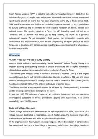 Sport Against Violence (SAV) is both the name of a running club started, in 2007, from the
initiative of a group of people, men and women, sensitive to social and cultural issues and
sport lovers, and of an event, that has been organizing in the city of Rome since 2008.
SAV event is conceived and built as an occasion for people to meet, do sport, participate
to cultural activities and to promote the civil society’s reflection on social, political and
cultural issues. Our guiding principle is “sport for all”, intending sport not just as a
“wellness tool”, a practice that helps you to keep healthy, but much as a powerful
educational means. As an association, SAV carries out cooperation projects with
international and Iraqi association, with the aim of spreading the sports practice as a tool
for people to develop a civil consciousness, to act for peace and to regain the urban space
for their everyday life.
ROMANIA
“Antim Ivireanul" Valcea County Library
Area of social cohesion and conviviality, "Antim Ivireanul" Valcea County Library is a
modern building distinguishing through a unique architecture and a highly remarkable
stained-glass window cupola executed by the local artist, Gheorghe Dican.
The stained glass window, called “Creation of the world” (“Facerea Lumii”), is the largest
one in Romania, being built from 86 modules laid-down on a surface of 142 sqm and being
constructed at approximately 30 m height from the base of the edifice. The colored glass is
handmade with lead fitting, in the ancient techniques of stained glass.
The library provides a learning environment for all ages, by offering continuing education
and by creating a comfortable atmosphere for study.
It has over 400 000 volumes of science, art, criticism, fiction etc. and representative
encyclopedic collections of books, periodicals, graphic and audio-visual. It is visited
annually by over 150 000 users.
Bujoreni Village Museum
Valcea Village Museum has been outlined its topical profile since 1974, like a form of a
village museum destinated to reconstitute, on a 8 hectars area, the functional image of a
traditional rural settlement with all its social - cultural institutions.
In the organization of this museum on an open space, it have been taken in consideration
few constituent factors of a true village – the county relief forms, the village hearth its
70
 