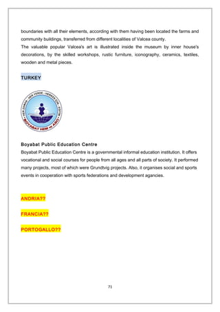 boundaries with all their elements, according with them having been located the farms and
community buildings, transferred from different localities of Valcea county.
The valuable popular Valcea's art is illustrated inside the museum by inner house's
decorations, by the skilled workshops, rustic furniture, iconography, ceramics, textiles,
wooden and metal pieces.
TURKEY
Boyabat Public Education Centre
Boyabat Public Education Centre is a governmental informal education institution. It offers
vocational and social courses for people from all ages and all parts of society. It performed
many projects, most of which were Grundtvig projects. Also, it organises social and sports
events in cooperation with sports federations and development agancies.
ANDRIA??
FRANCIA??
PORTOGALLO??
71
 