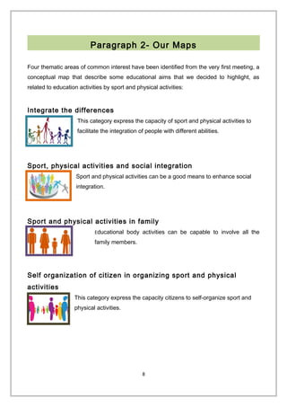 Paragraph 2- Our Maps
Four thematic areas of common interest have been identified from the very first meeting, a
conceptual map that describe some educational aims that we decided to highlight, as
related to education activities by sport and physical activities:
Integrate the differences
This category express the capacity of sport and physical activities to
facilitate the integration of people with different abilities.
Sport, physical activities and social integration
Sport and physical activities can be a good means to enhance social
integration.
Sport and physical activities in family
Educational body activities can be capable to involve all the
family members.
Self organization of citizen in organizing sport and physical
activities
This category express the capacity citizens to self-organize sport and
physical activities.
8
 