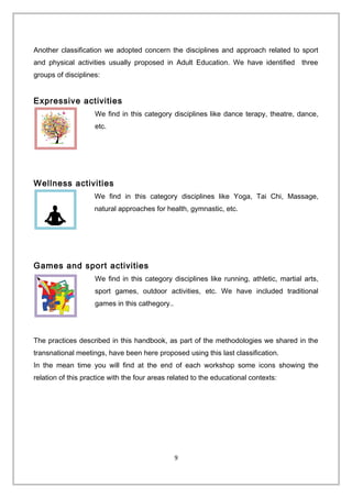 Another classification we adopted concern the disciplines and approach related to sport
and physical activities usually proposed in Adult Education. We have identified three
groups of disciplines:
Expressive activities
We find in this category disciplines like dance terapy, theatre, dance,
etc.
Wellness activities
We find in this category disciplines like Yoga, Tai Chi, Massage,
natural approaches for health, gymnastic, etc.
Games and sport activities
We find in this category disciplines like running, athletic, martial arts,
sport games, outdoor activities, etc. We have included traditional
games in this cathegory..
The practices described in this handbook, as part of the methodologies we shared in the
transnational meetings, have been here proposed using this last classification.
In the mean time you will find at the end of each workshop some icons showing the
relation of this practice with the four areas related to the educational contexts:
9
 