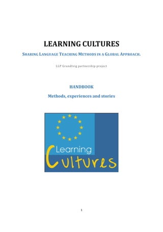 1
LEARNING CULTURES
SHARING LANGUAGE TEACHING METHODS IN A GLOBAL APPROACH.
LLP Grundtvig partnership project
HANDBOOK
Methods, experiences and stories
 