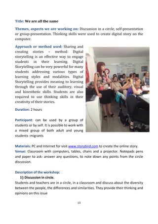13
Title: We are all the same
Themes, aspects we are working on: Discussion in a circle, self-presentation
or group-presentation. Thinking skills were used to create digital story on the
computer.
Approach or method used: Sharing and
creating stories – method: Digital
storytelling is an effective way to engage
students in their learning. Digital
Storytelling can be very powerful for many
students addressing various types of
learning styles and modalities. Digital
Storytelling provides meaning to learning
through the use of their auditory, visual
and kinesthetic skills. Students are also
required to use thinking skills in their
creativity of their stories.
Duration: 2 hours
Participant: can be used by a group of
students or by self. It is possible to work with
a mixed group of both adult and young
students -migrants
Materials: PC and Internet for visit www.storybird.com to create the online story.
Venue: Classroom with computers, tables, chairs and a projector. Notepads pens
and paper to ask- answer any questions, to note down any points from the circle
discussion.
Description of the workshop:
1) Discussion in circle.
Students and teachers are in a circle, in a classroom and discuss about the diversity
between the people, the differences and similarities. They provide their thinking and
opinions on this issue
 