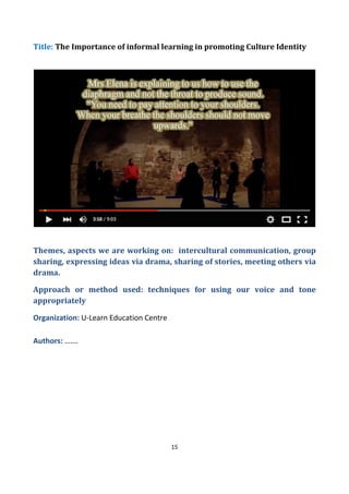 15
Title: The Importance of informal learning in promoting Culture Identity
Themes, aspects we are working on: intercultural communication, group
sharing, expressing ideas via drama, sharing of stories, meeting others via
drama.
Approach or method used: techniques for using our voice and tone
appropriately
Organization: U-Learn Education Centre
Authors: …….
 