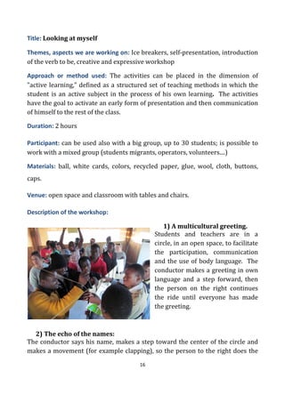 16
Title: Looking at myself
Themes, aspects we are working on: Ice breakers, self-presentation, introduction
of the verb to be, creative and expressive workshop
Approach or method used: The activities can be placed in the dimension of
"active learning," defined as a structured set of teaching methods in which the
student is an active subject in the process of his own learning. The activities
have the goal to activate an early form of presentation and then communication
of himself to the rest of the class.
Duration: 2 hours
Participant: can be used also with a big group, up to 30 students; is possible to
work with a mixed group (students migrants, operators, volunteers....)
Materials: ball, white cards, colors, recycled paper, glue, wool, cloth, buttons,
caps.
Venue: open space and classroom with tables and chairs.
Description of the workshop:
1) A multicultural greeting.
Students and teachers are in a
circle, in an open space, to facilitate
the participation, communication
and the use of body language. The
conductor makes a greeting in own
language and a step forward, then
the person on the right continues
the ride until everyone has made
the greeting.
2) The echo of the names:
The conductor says his name, makes a step toward the center of the circle and
makes a movement (for example clapping), so the person to the right does the
 