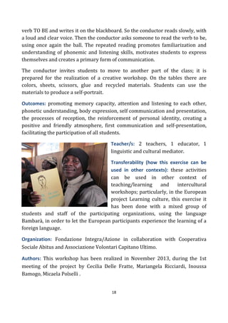 18
verb TO BE and writes it on the blackboard. So the conductor reads slowly, with
a loud and clear voice. Then the conductor asks someone to read the verb to be,
using once again the ball. The repeated reading promotes familiarization and
understanding of phonemic and listening skills, motivates students to express
themselves and creates a primary form of communication.
The conductor invites students to move to another part of the class; it is
prepared for the realization of a creative workshop. On the tables there are
colors, sheets, scissors, glue and recycled materials. Students can use the
materials to produce a self-portrait.
Outcomes: promoting memory capacity, attention and listening to each other,
phonetic understanding, body expression, self communication and presentation,
the processes of reception, the reinforcement of personal identity, creating a
positive and friendly atmosphere, first communication and self-presentation,
facilitating the participation of all students.
Teacher/s: 2 teachers, 1 educator, 1
linguistic and cultural mediator.
Transferability (how this exercise can be
used in other contexts): these activities
can be used in other context of
teaching/learning and intercultural
workshops; particularly, in the European
project Learning culture, this exercise it
has been done with a mixed group of
students and staff of the participating organizations, using the language
Bambarà, in order to let the European participants experience the learning of a
foreign language.
Organization: Fondazione Integra/Azione in collaboration with Cooperativa
Sociale Abitus and Associazione Volontari Capitano Ultimo.
Authors: This workshop has been realized in November 2013, during the 1st
meeting of the project by Cecilia Delle Fratte, Mariangela Ricciardi, Inoussa
Bamogo, Micaela Polselli .
 