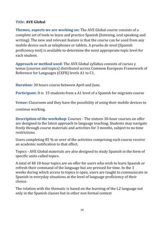 19
Title: AVE Global
Themes, aspects we are working on: The AVE Global course consists of a
complete set of tools to learn and practice Spanish (listening, oral speaking and
writing). The new and relevant feature is that the course can be used from any
mobile device such as telephones or tablets. A prueba de nivel [Spanish
proficiency test] is available to determine the most appropriate topic level for
each student.
Approach or method used: The AVE Global syllabus consists of cursos y
temas [courses and topics] distributed across Common European Framework of
Reference for Languages (CEFR) levels A1 to C1.
Duration: 30 hours course between April and June.
Participant: It is 15 students from a A1 level of a Spanish for migrants course
Venue: Classroom and they have the possibility of using their mobile devices to
continue working.
Description of the workshop: Courses - The sixteen 30-hour courses on offer
are designed to the latest approach to language teaching. Students may navigate
freely through course materials and activities for 3 months, subject to no time
restrictions.
Users completing 85 % or over of the activities comprising each course receive
an academic notification to that effect.
Topics - AVE Global materials are also designed to study Spanish in the form of
specific units called topics.
A total of 48 10-hour topics are on offer for users who wish to learn Spanish or
refresh their command of the language but are pressed for time. In the 3
weeks during which access to topics is open, users are taught to communicate in
Spanish in everyday situations at the level of language proficiency of their
choice.
The relation with the thematic is based on the learning of the L2 language not
only in the Spanish classes but in other non formal context
 