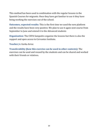 20
This method has been used in combination with the regular lessons in the
Spanish Courses for migrants. Once they have got familiar to use it they have
being working the exercises out of the school.
Outcomes, expected results: This is the first time we used the new platform
and the results have been very positive. We plan to use it again next course from
September to June and extend it to the Advanced students
Organization: The CEPA Sampedro organize the lessons but there is also the
support and open access to Cervantes Institute.
Teacher/s: Gorka Arroz
Transferability (how this exercise can be used in other contexts): The
exercises can be used and reused by the students and can be shared and worked
with their friends or relatives.
 