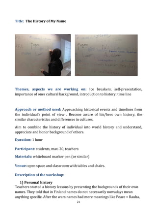 21
Title: The History of My Name
Themes, aspects we are working on: Ice breakers, self-presentation,
importance of ones cultural background, introduction to history: time line
Approach or method used: Approaching historical events and timelines from
the individual's point of view . Become aware of his/hers own history, the
similar characteristics and differences in cultures.
Aim to combine the history of individual into world history and understand,
appreciate and honor background of others.
Duration: 1 hour
Participant: students, max. 20, teachers
Materials: whiteboard marker pen (or similar)
Venue: open space and classroom with tables and chairs.
Description of the workshop:
1) Personal history
Teachers started a history lessons by presenting the backgrounds of their own
names. They told that in Finland names do not necessarily nowadays mean
anything specific. After the wars names had more meanings like Peace = Rauha,
 