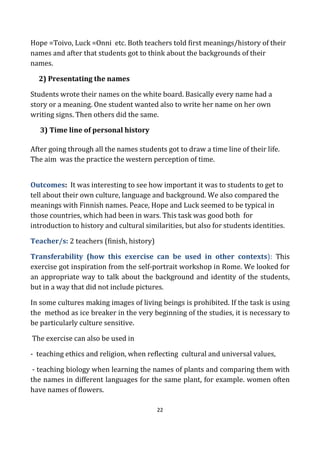 22
Hope =Toivo, Luck =Onni etc. Both teachers told first meanings/history of their
names and after that students got to think about the backgrounds of their
names.
2) Presentating the names
Students wrote their names on the white board. Basically every name had a
story or a meaning. One student wanted also to write her name on her own
writing signs. Then others did the same.
3) Time line of personal history
After going through all the names students got to draw a time line of their life.
The aim was the practice the western perception of time.
Outcomes: It was interesting to see how important it was to students to get to
tell about their own culture, language and background. We also compared the
meanings with Finnish names. Peace, Hope and Luck seemed to be typical in
those countries, which had been in wars. This task was good both for
introduction to history and cultural similarities, but also for students identities.
Teacher/s: 2 teachers (finish, history)
Transferability (how this exercise can be used in other contexts): This
exercise got inspiration from the self-portrait workshop in Rome. We looked for
an appropriate way to talk about the background and identity of the students,
but in a way that did not include pictures.
In some cultures making images of living beings is prohibited. If the task is using
the method as ice breaker in the very beginning of the studies, it is necessary to
be particularly culture sensitive.
The exercise can also be used in
- teaching ethics and religion, when reflecting cultural and universal values,
- teaching biology when learning the names of plants and comparing them with
the names in different languages for the same plant, for example. women often
have names of flowers.
 