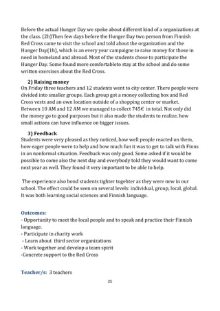 25
Before the actual Hunger Day we spoke about different kind of a organizations at
the class. (2h)Then few days before the Hunger Day two person from Finnish
Red Cross came to visit the school and told about the organization and the
Hunger Day(1h), which is an every year campaigne to raise money for those in
need in homeland and abroad. Most of the students chose to participate the
Hunger Day. Some found more comfortableto stay at the school and do some
written exercises about the Red Cross.
2) Raising money
On Friday three teachers and 12 students went to city center. There people were
divided into smaller groups. Each group got a money collecting box and Red
Cross vests and an own location outside of a shopping center or market.
Between 10 AM and 12 AM we managed to collect 745€ in total. Not only did
the money go to good purposes but it also made the students to realize, how
small actions can have influence on bigger issues.
3) Feedback
Students were very pleased as they noticed, how well people reacted on them,
how eager people were to help and how much fun it was to get to talk with Finns
in an nonformal situation. Feedback was only good. Some asked if it would be
possible to come also the next day and everybody told they would want to come
next year as well. They found it very important to be able to help.
The experience also bond students tighter togehter as they were new in our
school. The effect could be seen on several levels: individual, group, local, global.
It was both learning social sciences and Finnish language.
Outcomes:
- Opportunity to meet the local people and to speak and practice their Finnish
language.
- Participate in charity work
- Learn about third sector organizations
- Work together and develop a team spirit
-Concrete support to the Red Cross
Teacher/s: 3 teachers
 