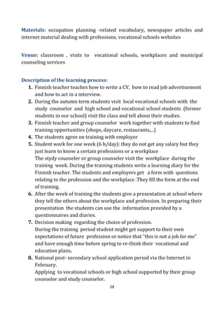 28
Materials: occupation planning -related vocabulary, newspaper articles and
internet material dealing with professions, vocational schools websites
Venue: classroom , visits to vocational schools, workplaces and municipal
counseling services
Description of the learning process:
1. Finnish teacher teaches how to write a CV, how to read job advertisement
and how to act in a interview.
2. During the autumn term students visit local vocational schools with the
study counselor and high school and vocational school students (former
students in our school) visit the class and tell about their studies.
3. Finnish teacher and group counselor work together with students to find
training opportunities (shops, daycare, restaurants,...)
4. The students agree on training with employer
5. Student work for one week (6 h/day): they do not get any salary but they
just learn to know a certain professions or a workplace
The stydy counseler or group counseler visit the workplace during the
training week. During the training students write a learning diary for the
Finnish teacher. The students and employers get a form with questions
relating to the profession and the workplace .They fill the form at the end
of training.
6. After the week of training the students give a presentation at school where
they tell the others about the workplace and profession. In preparing their
presentation the students can use the information provided by a
questionnaires and diaries.
7. Decision making regarding the choice of profession.
During the training period student might get support to their own
expectations of future profession or notice that ”this is not a job for me”
and have enough time before spring to re-think their vocational and
education plans.
8. National post- secondary school application period via the Internet in
February.
Applying to vocational schools or high school supported by their group
counselor and study counselor.
 