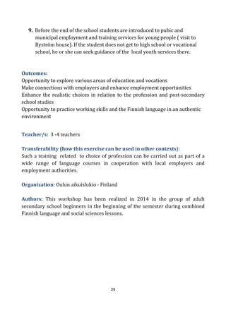29
9. Before the end of the school students are introduced to pubic and
municipal employment and training services for young people ( visit to
Byström house). If the student does not get to high school or vocational
school, he or she can seek guidance of the local youth services there.
Outcomes:
Opportunity to explore various areas of education and vocations
Make connections with employers and enhance employment opportunities
Enhance the realistic choices in relation to the profession and post-secondary
school studies
Opportunity to practice working skills and the Finnish language in an authentic
environment
Teacher/s: 3 -4 teachers
Transferability (how this exercise can be used in other contexts):
Such a training related to choice of profession can be carried out as part of a
wide range of language courses in cooperation with local employers and
employment authorities.
Organization: Oulun aikuislukio - Finland
Authors: This workshop has been realized in 2014 in the group of adult
secondary school beginners in the beginning of the semester during combined
Finnish language and social sciences lessons.
 