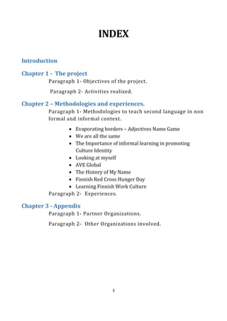 3
INDEX
Introduction
Chapter 1 - The project
Paragraph 1- Objectives of the project.
Paragraph 2- Activities realized.
Chapter 2 – Methodologies and experiences.
Paragraph 1- Methodologies to teach second language in non
formal and informal context.
• Evaporating borders – Adjectives Name Game
• We are all the same
• The Importance of informal learning in promoting
Culture Identity
• Looking at myself
• AVE Global
• The History of My Name
• Finnish Red Cross Hunger Day
• Learning Finnish Work Culture
Paragraph 2- Experiences.
Chapter 3 - Appendix
Paragraph 1- Partner Organizations.
Paragraph 2- Other Organizations involved.
 