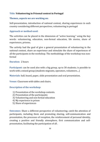 30
Title: Volunteering in Prisonal context in Portugal
Themes, aspects we are working on:
Self-presentation, introduction of national context, sharing experiences in each
country considering different perspectives, volunteering in portugal
Approach or method used:
The activities can be placed in the dimension of "active learning," using the key
words: volunteering, education, non-formal education, life stories, share of
experiences, prisons.
The activity had the goal of give a general presentation of volunteering in the
national context, share an experience and stimulate the share of experiences of
all the participants in the workshop. The methodology of the workshop was non-
formal
Duration: 2 hours
Participant: can be used also with a big group, up to 30 students; is possible to
work with a mixed group (students migrants, operators, volunteers....)
Materials: ball, board, paper, slide presentation and oral presentation.
Venue: Classroom with tables and chairs.
Description of the workshop:
1) Presentation of the workshop contents.
2) Presentation of the participants:
3) Volunteering and non formal education
4) My experience in prison
5) Share of experiences
Outcomes: Share a different perspective of volunteering; catch the attention of
participants, including them and promoting sharing, self-communication and
presentation, the processes of reception, the reinforcement of personal identity,
creating a positive and friendly atmosphere, first communication and self-
presentation, facilitating the participation of all .
 