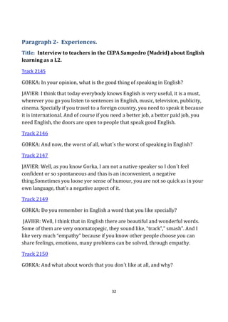 32
Paragraph 2- Experiences.
Title: Interview to teachers in the CEPA Sampedro (Madrid) about English
learning as a L2.
Track 2145
GORKA: In your opinion, what is the good thing of speaking in English?
JAVIER: I think that today everybody knows English is very useful, it is a must,
wherever you go you listen to sentences in English, music, television, publicity,
cinema. Specially if you travel to a foreign country, you need to speak it because
it is international. And of course if you need a better job, a better paid job, you
need English, the doors are open to people that speak good English.
Track 2146
GORKA: And now, the worst of all, what´s the worst of speaking in English?
Track 2147
JAVIER: Well, as you know Gorka, I am not a native speaker so I don´t feel
confident or so spontaneous and thas is an inconvenient, a negative
thing.Sometimes you loose yor sense of humour, you are not so quick as in your
own language, that’s a negative aspect of it.
Track 2149
GORKA: Do you remember in English a word that you like specially?
JAVIER: Well, I think that in English there are beautiful and wonderful words.
Some of them are very onomatopegic, they sound like, “track”,” smash”. And I
like very much “empathy” because if you know other people choose you can
share feelings, emotions, many problems can be solved, through empathy.
Track 2150
GORKA: And what about words that you don´t like at all, and why?
 