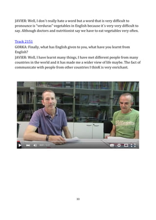 33
JAVIER: Well, I don´t really hate a word but a word that is very difficult to
pronounce is “verduras” vegetables in English because it´s very very difficult to
say. Although doctors and nutritionist say we have to eat vegetables very often.
Track 2151
GORKA: Finally, what has English given to you, what have you learnt from
English?
JAVIER: Well, I have learnt many things, I have met different people from many
countries in the world and it has made me a wider view of life maybe. The fact of
communicate with people from other countries I thinK is very enrichant.
 