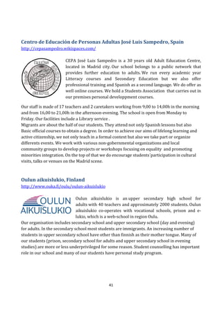 41
Centro de Educación de Personas Adultas José Luis Sampedro, Spain
http://cepasampedro.wikispaces.com/
CEPA José Luis Sampedro is a 30 years old Adult Education Centre,
located in Madrid city. Our school belongs to a public network that
provides further education to adults. We run every academic year
Litteracy courses and Secondary Education but we also offer
professional training and Spanish as a second language. We do offer as
well online courses. We hold a Students Association that carries out in
our premises personal developpment courses.
Our staff is made of 17 teachers and 2 caretakers working from 9,00 to 14,00h in the morning
and from 16,00 to 21,00h in the afternoon-evening. The school is open from Monday to
Friday. Our facilities include a Library service .
Migrants are about the half of our students. They attend not only Spanish lessons but also
Basic official courses to obtain a degree. In order to achieve our aims of lifelong learning and
active citizenship, we not only teach in a formal context but also we take part or organize
differents events. We work with various non-gobernmental organizations and local
community groups to develop projects or workshops focusing on equality and promoting
minorities integration. On the top of that we do encourage students´participation in cultural
visits, talks or venues on the Madrid scene.
Oulun aikuislukio, Finland
http://www.ouka.fi/oulu/oulun-aikuislukio
Oulun aikuislukio is an upper secondary high school for
adults with 40 teachers and approximately 2000 students. Oulun
aikuislukio co-operates with vocational schools, prison and e-
lukio, which is a web-school in region Oulu.
Our organisation includes secondary school and upper secondary school (day and evening)
for adults. In the secondary school most students are immigrants. An increasing number of
students in upper secondary school have other than finnish as their mother tongue. Many of
our students (prison, secondary school for adults and upper secondary school in evening
studies) are more or less underprivileged for some reason. Student counselling has important
role in our school and many of our students have personal study program.
 