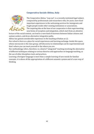 42
Cooperativa Sociale Abitus, Italy
The Cooperative Abitus, “way out”, is a recently instituted legal subject,
composed by professionals and researchers who, for years, have lived
important experiences in the welcoming services for immigrants and
fragile people inside other existing institutions or associations.
The inspiring idea at the base of our cooperative is that experimenting
new forms of reception and integration, which start from an attentive
lecture of the social context, can lead to a new kind of nearness between Italian citizens and
asylum seekers, and draw alternative integrative paths.
Abitus has gained considerable experience in the teaching of Italian as L2.
Our school is born as a place for social experiences and learning exchange. Inside this space,
whose microcosm is the class group, self-discovery in relationships can be experimented and
that’s where you can meet yourself or the others you are.
Our methodology refers, therefore, to a kind of “integrated” teaching involving the alternative
of different techniques relating to various theories and approaches on language teaching, as
the use of other disciplines tools and practices.
Learning a foreigner language is more than a simple learning of new words for familiar
concepts, it is above all the appropriation of a different semantic system and of a new way of
thinking
 