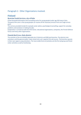 43
ParagraphParagraphParagraphParagraph 2222---- Other Organizations involved.Other Organizations involved.Other Organizations involved.Other Organizations involved.
Finland
Byström Youth Services, city of Oulu
A low-threshold information and counselling centre for young people (under age 30) living in Oulu.
The goal of the cetre is that young people can receive all the necessary services from one single service
point.
The services provided include for example career advice, psychological counselling, support for everyday
problems and assistance in looking for jobs.
Cooperation is carried out with the third sector, educational organizations, companies, the Finnish Defence
Forces and many other organizations
Finnish Red Cross ,Oulu district
The activities of the are divided regionally into 12 districts and 500 local branches. The districts train
volunteers and the general public, make school visits and organize first aid courses .The branches operate
in their own regions using volunteers. The most visible forms of activities are the first aid group and friend
visitor activities as well as fundraising .
 