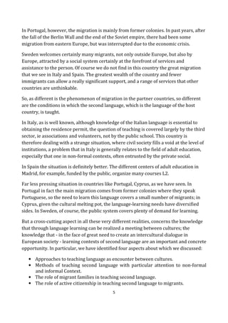 5
In Portugal, however, the migration is mainly from former colonies. In past years, after
the fall of the Berlin Wall and the end of the Soviet empire, there had been some
migration from eastern Europe, but was interrupted due to the economic crisis.
Sweden welcomes certainly many migrants, not only outside Europe, but also by
Europe, attracted by a social system certainly at the forefront of services and
assistance to the person. Of course we do not find in this country the great migration
that we see in Italy and Spain. The greatest wealth of the country and fewer
immigrants can allow a really significant support, and a range of services that other
countries are unthinkable.
So, as different is the phenomenon of migration in the partner countries, so different
are the conditions in which the second language, which is the language of the host
country, is taught.
In Italy, as is well known, although knowledge of the Italian language is essential to
obtaining the residence permit, the question of teaching is covered largely by the third
sector, ie associations and volunteers, not by the public school. This country is
therefore dealing with a strange situation, where civil society fills a void at the level of
institutions, a problem that in Italy is generally relates to the field of adult education,
especially that one in non-formal contexts, often entrusted by the private social.
In Spain the situation is definitely better. The different centers of adult education in
Madrid, for example, funded by the public, organize many courses L2.
Far less pressing situation in countries like Portugal, Cyprus, as we have seen. In
Portugal in fact the main migration comes from former colonies where they speak
Portuguese, so the need to learn this language covers a small number of migrants; in
Cyprus, given the cultural melting pot, the language-learning needs have diversified
sides. In Sweden, of course, the public system covers plenty of demand for learning.
But a cross-cutting aspect in all these very different realities, concerns the knowledge
that through language learning can be realized a meeting between cultures; the
knowledge that - in the face of great need to create an intercultural dialogue in
European society - learning contexts of second language are an important and concrete
opportunity. In particular, we have identified four aspects about which we discussed:
• Approaches to teaching language as encounter between cultures.
• Methods of teaching second language with particular attention to non-formal
and informal Context.
• The role of migrant families in teaching second language.
• The role of active citizenship in teaching second language to migrants.
 