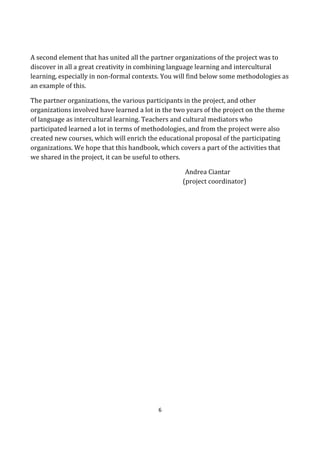 6
A second element that has united all the partner organizations of the project was to
discover in all a great creativity in combining language learning and intercultural
learning, especially in non-formal contexts. You will find below some methodologies as
an example of this.
The partner organizations, the various participants in the project, and other
organizations involved have learned a lot in the two years of the project on the theme
of language as intercultural learning. Teachers and cultural mediators who
participated learned a lot in terms of methodologies, and from the project were also
created new courses, which will enrich the educational proposal of the participating
organizations. We hope that this handbook, which covers a part of the activities that
we shared in the project, it can be useful to others.
Andrea Ciantar
(project coordinator)
 