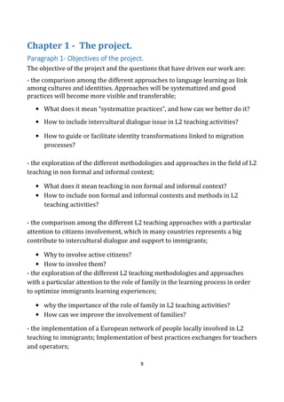 8
Chapter 1 - The project.
Paragraph 1Paragraph 1Paragraph 1Paragraph 1---- Objectives of the project.Objectives of the project.Objectives of the project.Objectives of the project.
The objective of the project and the questions that have driven our work are:
- the comparison among the different approaches to language learning as link
among cultures and identities. Approaches will be systematized and good
practices will become more visible and transferable;
• What does it mean “systematize practices”, and how can we better do it?
• How to include intercultural dialogue issue in L2 teaching activities?
• How to guide or facilitate identity transformations linked to migration
processes?
- the exploration of the different methodologies and approaches in the field of L2
teaching in non formal and informal context;
• What does it mean teaching in non formal and informal context?
• How to include non formal and informal contexts and methods in L2
teaching activities?
- the comparison among the different L2 teaching approaches with a particular
attention to citizens involvement, which in many countries represents a big
contribute to intercultural dialogue and support to immigrants;
• Why to involve active citizens?
• How to involve them?
- the exploration of the different L2 teaching methodologies and approaches
with a particular attention to the role of family in the learning process in order
to optimize immigrants learning experiences;
• why the importance of the role of family in L2 teaching activities?
• How can we improve the involvement of families?
- the implementation of a European network of people locally involved in L2
teaching to immigrants; Implementation of best practices exchanges for teachers
and operators;
 
