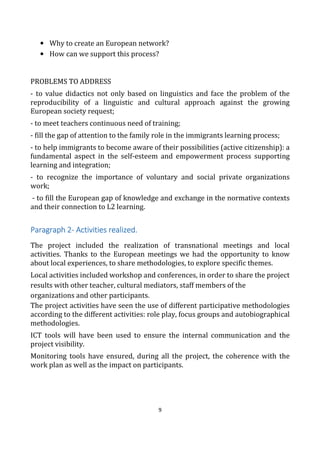 9
• Why to create an European network?
• How can we support this process?
PROBLEMS TO ADDRESS
- to value didactics not only based on linguistics and face the problem of the
reproducibility of a linguistic and cultural approach against the growing
European society request;
- to meet teachers continuous need of training;
- fill the gap of attention to the family role in the immigrants learning process;
- to help immigrants to become aware of their possibilities (active citizenship): a
fundamental aspect in the self-esteem and empowerment process supporting
learning and integration;
- to recognize the importance of voluntary and social private organizations
work;
- to fill the European gap of knowledge and exchange in the normative contexts
and their connection to L2 learning.
Paragraph 2Paragraph 2Paragraph 2Paragraph 2---- Activities realized.Activities realized.Activities realized.Activities realized.
The project included the realization of transnational meetings and local
activities. Thanks to the European meetings we had the opportunity to know
about local experiences, to share methodologies, to explore specific themes.
Local activities included workshop and conferences, in order to share the project
results with other teacher, cultural mediators, staff members of the
organizations and other participants.
The project activities have seen the use of different participative methodologies
according to the different activities: role play, focus groups and autobiographical
methodologies.
ICT tools will have been used to ensure the internal communication and the
project visibility.
Monitoring tools have ensured, during all the project, the coherence with the
work plan as well as the impact on participants.
 