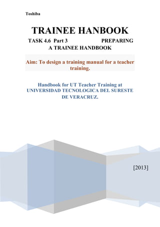 Toshiba



  TRAINEE HANBOOK
 TASK 4.6 Part 3        PREPARING
        A TRAINEE HANDBOOK

Aim: To design a training manual for a teacher
                   training.


     Handbook for UT Teacher Training at
UNIVERSIDAD TECNOLOGICA DEL SURESTE
            DE VERACRUZ.




                                             [2013]
 
