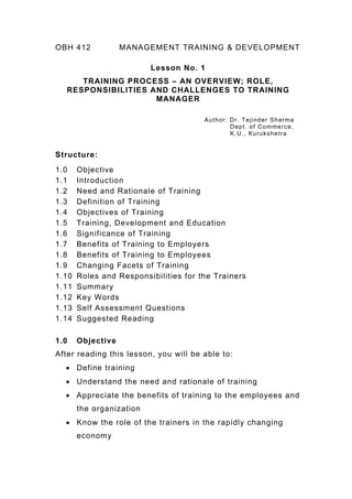 OBH 412 MANAGEMENT TRAINING & DEVELOPMENT
Lesson No. 1
TRAINING PROCESS – AN OVERVIEW; ROLE,
RESPONSIBILITIES AND CHALLENGES TO TRAINING
MANAGER
Author: Dr. Tejinder Sharma
Dept. of Commerce,
K.U., Kurukshetra
Structure:
1.0 Objective
1.1 Introduction
1.2 Need and Rationale of Training
1.3 Definition of Training
1.4 Objectives of Training
1.5 Training, Development and Education
1.6 Significance of Training
1.7 Benefits of Training to Employers
1.8 Benefits of Training to Employees
1.9 Changing Facets of Training
1.10 Roles and Responsibilities for the Trainers
1.11 Summary
1.12 Key Words
1.13 Self Assessment Questions
1.14 Suggested Reading
1.0 Objective
After reading this lesson, you will be able to:
• Define training
• Understand the need and rationale of training
• Appreciate the benefits of training to the employees and
the organization
• Know the role of the trainers in the rapidly changing
economy
 