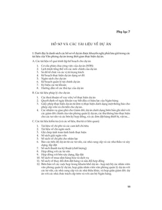99
Phô lôc 7
TiÕp theo
Hå s¬ vµ c¸c tµi liÖu vÒ dù ¸n
1. D­íi ®©y lµ danh s¸ch c¸c hå s¬ vÒ dù ¸n ®­îc khuyÕn nghÞ ph¶i l­u gi÷ trong c¸c
tµi liÖu cña V¨n phßng dù ¸n trong thêi gian thùc hiÖn dù ¸n.
A. C¸c tµi liÖu vÒ qu¸ tr×nh lËp kÕ ho¹ch cho dù ¸n
1. C¬ cÊu ph©n chia c«ng viÖc cña dù ¸n (WBS)
2. LÞch tr×nh tæng thÓ víi c¸c mèc chÝnh cña dù ¸n
3. S¬ ®å tæ chøc vµ c¸c vÞ trÝ träng tr¸ch
4. KÕ ho¹ch thùc hiÖn dù ¸n d¹ng s¬ ®å.
5. Ng©n s¸ch cho dù ¸n
6. KÕ ho¹ch qu¶n lý tµi chÝnh dù ¸n
7. Ký hiÖu c¸c tµi kho¶n
8. H­íng dÉn vÒ c¸c thñ tôc cña dù ¸n
B. C¸c tµi liÖu ph¸p lý cho dù ¸n
1. C¸c tho¶ thuËn vÒ vay vèn/vÒ thùc hiÖn dù ¸n
2. QuyÕt ®Þnh vÒ ngµy kho¶n vay b¾t ®Çu cã hiÖu lùc cña Ng©n hµng
3. GiÊy phÐp thùc hiÖn dù ¸n tõ ®¬n vÞ thùc hiÖn d­íi d¹ng mét th«ng b¸o cho
phÐp cÊp vèn vµ chi tiÒn cho dù ¸n.
4. C¸c nhiÖm vô giao phã cho Gi¸m ®èc dù ¸n d­íi d¹ng biªn b¶n ghi nhí víi
c¸c gi¸m ®èc chÝnh cña v¨n phßng qu¶n lý dù ¸n, c¸c th­ th«ng b¸o thùc hiÖn
cho c¸c t­ vÊn vµ c¸c bªn ký hîp ®ång, vµ c¸c ®¬n ®Æt hµng thiÕt bÞ, vËt t­,...
C. C¸c tµi liÖu kiÓm tra (vµ c¸c sè liÖu, th­ tõ cã liªn quan)
1. Tµi liÖu vÒ chi phÝ vµ c¸c cam kÕt chi tiªu
2. Tµi liÖu vÒ chi ng©n s¸ch
3. Ghi chÐp tÝnh to¸n t×nh h×nh thùc hiÖn
4. Sæ s¸ch gi¶i ng©n vèn
5. Sæ s¸ch vÒ chi phÝ cho nh©n lùc
6. B¸o c¸o tiÕn ®é dù ¸n tõ c¸c t­ vÊn, c¸c nhµ cung cÊp vµ c¸c nhµ thÇu vµ x©y
dùng, l¾p ®Æt
7. Sæ s¸ch thanh tra kü thuËt (chÊt l­îng)
8. Hîp ®ång víi c¸c t­ vÊn
9. Hîp ®ång víi bªn x©y dùng, l¾p ®Æt
10. Sæ s¸ch vÒ mua s¾m hµng hãa vµ dÞch vô
11. Sæ s¸ch vÒ thay ®æi ®¬n ®Æt hµng vµ söa ®æi hîp ®ång
12. Biªn b¶n vÒ c¸c cuéc häp trong khu«n khæ dù ¸n - häp néi bé c¸c nh©n viªn
v¨n phßng qu¶n lý dù ¸n, häp gi÷a nh©n viªn v¨n phßng qu¶n lý dù ¸n víi
c¸c t­ vÊn, c¸c nhµ cung cÊp vµ c¸c nhµ thÇu kh¸c, vµ häp gi÷a gi¸m ®èc dù
¸n víi c¸c nhµ chøc tr¸ch cÊp trªn vµ víi c¸n bé Ng©n hµng.
 