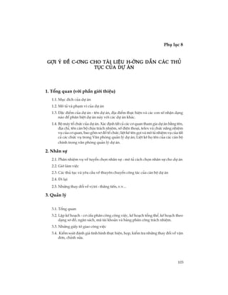 103
Phô lôc 8
TiÕp theo
Gîi ý ®Ò c-¬ng cho Tµi liÖu h-íng dÉn c¸c thñGîi ý ®Ò c-¬ng cho Tµi liÖu h-íng dÉn c¸c thñGîi ý ®Ò c-¬ng cho Tµi liÖu h-íng dÉn c¸c thñGîi ý ®Ò c-¬ng cho Tµi liÖu h-íng dÉn c¸c thñGîi ý ®Ò c-¬ng cho Tµi liÖu h-íng dÉn c¸c thñ
tôc cña dù ¸ntôc cña dù ¸ntôc cña dù ¸ntôc cña dù ¸ntôc cña dù ¸n
1. Tæng quan (víi phÇn giíi thiÖu)
1.1. Môc ®Ých cña dù ¸n
1.2. M« t¶ vµ ph¹m vi cña dù ¸n
1.3. §Æc ®iÓm cña dù ¸n - tªn dù ¸n, ®Þa ®iÓm thùc hiÖn vµ c¸c con sè nhËn d¹ng
nµo ®Ó ph©n biÖt dù ¸n nµy víi c¸c dù ¸n kh¸c.
1.4. Bé m¸y tæ chøc cña dù ¸n. X¸c ®Þnh tÊt c¶ c¸c c¬ quan tham gia dù ¸n b»ng tªn,
®Þa chØ, tªn c¸n bé chÞu tr¸ch nhiÖm, sè ®iÖn tho¹i, telex vµ chøc n¨ng nhiÖm
vô cña c¬ quan, bao gåm s¬ ®æ tæ chøc; liÖt kª tªn gäi vµ m« t¶ nhiÖm vô cña tÊt
c¶ c¸c chøc vô trong V¨n phßng qu¶n lý dù ¸n; LiÖt kª hä tªn cña c¸c c¸n bé
chÝnh trong v¨n phßng qu¶n lý dù ¸n.
2. Nh©n sù
2.1. Ph©n nhiÖm vô vÒ tuyÓn chän nh©n sù - m« t¶ c¸ch chän nh©n sù cho dù ¸n
2.2. Giê lµm viÖc
2.3. C¸c thñ tôc vµ yªu cÇu vÒ thuyªn chuyÓn c«ng t¸c cña c¸n bé dù ¸n
2.4. §i l¹i
2.5. Nh÷ng thay ®æi vÒ vÞ trÝ - th¨ng tiÕn, v.v...
3. Qu¶n lý
3.1. Tæng quan
3.2. LËp kÕ ho¹ch - c¬ cÊu ph©n c«ng c«ng viÖc, kÕ ho¹ch tæng thÓ, kÕ ho¹ch theo
d¹ng s¬ ®å, ng©n s¸ch, m· tµi kho¶n vµ b¶ng ph©n c«ng tr¸ch nhiÖm.
3.3. Nh÷ng giÊy tê giao c«ng viÖc
3.4. KiÓm so¸t ®¸nh gi¸ t×nh h×nh thùc hiÖn, häp, kiÓm tra nh÷ng thay ®æi vÒ vËn
®¬n, chØnh söa.
 