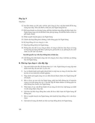 108
Phô lôc 9
TiÕp theo
12. Sau khi chÊm c¸c ®Ò xuÊt, viÕt th- mêi c«ng ty ®-îc xÕp thø nhÊt ®Ó th-¬ng
l-îng trùc tiÕp. NÕu cÇn thiÕt cã thÓ yªu cÇu Ng©n hµng hç trî.
13. Khi hoµn thµnh c¸c th-¬ng l-îng, göi b¶n dù th¶o hîp ®ång ®· th¶o luËn cho
Ng©n hµng cïng víi chi tiÕt theo møc phÝ ¸p dông, chi tiÕt b¶o hiÓm x· héi vµ
phÝ hµnh chÝnh.
14. NhËn sù phª duyÖt/gãp ý cña Ng©n hµng
15. ChØnh söa hîp ®ång theo nh÷ng ý kiÕn ®ãng gãp cña Ng©n hµng.
16. Ký hîp ®ång víi c¸c c«ng ty t- vÊn.
17. Nép hîp ®ång ®· ký tíi Ng©n hµng.
18. Th«ng b¸o cho tÊt c¶ c¸c c«ng ty kh¸c vÒ c«ng ty ®· ®-îc lùa chän vµ trong
tr-êng hîp ¸p dông thÓ thøc 2 phong b×, göi l¹i tÊt c¶ c¸c phong b× ch-a më
chøa c¸c ®Ò xuÊt tµi chÝnh.
Sau khi quyÒn vay vèn ®-îc th«ng b¸o cã hiÖu lùc.
19. Göi th«ng b¸o tiÕn hµnh c«ng viÖc tíi c«ng ty ®-îc chän. Göi b¶n sao th«ng
b¸o tíi Ng©n hµng.
B. Thñ tôc lùa chän t- vÊn ®éc lËp
1. LËp mét danh s¸ch ®Çy ®ñ (long-list) c¸c t- vÊn. Ng©n hµng sÏ cung cÊp mét
danh s¸ch ®Çy ®ñ nÕu nh- cã yªu cÇu.
2. Läc ra thµnh danh s¸ch ng¾n (short-list) vµ xÕp lo¹i c¸c øng cö viªn theo thø
tù c¨n cø vµo tr×nh ®é vµ kinh nghiÖm.
3. Nép danh s¸ch ng¾n cïng víi c¸c ®iÒu kho¶n tham chiÕu cho Ng©n hµng ®Ó
xÐt duyÖt.
4. Khi cã ®-îc sù xem xÐt cña Ng©n hµng, ph¶i t×m hiÓu th«ng tin vÒ nguyÖn
väng vµ sù s½n sµng cña c¸c t- vÊn ®éc lËp ®Ó nhËn nhiÖm vô th«ng qua c¸c
mÉu th«ng b¸o chuÈn cña Ng©n hµng.
5. Th¶o luËn vÒ c¸c vÊn ®Ò tµi chÝnh víi c¸c øng cö viªn ®-îc xÕp h¹ng cao nhÊt
vµ s½n sµng nhËn c«ng viÖc.
6. Göi b¶n dù th¶o hîp ®ång theo mÉu ®· ®-îc th¶o luËn tíi Ng©n hµng ®Ó
th«ng qua.
7. Khi cã sù phª duyÖt cña Ng©n hµng, tiÕn hµnh ký hîp ®ång víi t- vÊn ®-îc
chän.
8. Göi mét sè l-îng cÇn thiÕt c¸c b¶n sao hîp ®ång ®· ký tíi Ng©n hµng.
 