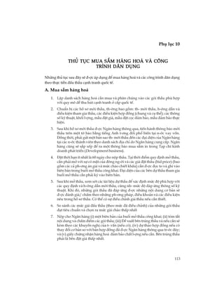 113
Phô lôc 10
TiÕp theo
Nh÷ng thñ tôc sau ®©y sÏ ®-îc ¸p dông ®Ó mua hµng ho¸ vµ c¸c c«ng tr×nh d©n dông
theo thùc tiÔn ®Êu thÇu c¹nh tranh quèc tÕ.
A. Mua s¾m hµng ho¸
1. LËp danh s¸ch hµng ho¸ cÇn mua vµ ph©n chóng vµo c¸c gãi thÇu phï hîp
víi quy m« dÔ thu hót c¹nh tranh ë cÊp quèc tÕ.
2. ChuÈn bÞ c¸c hå s¬ mêi thÇu, th-êng bao gåm: th- mêi thÇu, h-íng dÉn vµ
®iÒu kiÖn tham gia thÇu, c¸c ®iÒu kiÖn hîp ®ång (chung vµ cô thÓ); c¸c th«ng
sè kü thuËt, khèi l-îng, mÉu ®Æt gi¸, mÉu ®Æt cäc ®¶m b¶o, mÉu ®¶m b¶o thùc
hiÖn.
3. Sau khi hå s¬ mêi thÇu ®-îc Ng©n hµng th«ng qua, tiÕn hµnh th«ng b¸o mêi
thÇu trªn mét tê b¸o b»ng tiÕng Anh t-¬ng ®èi phæ biÕn t¹i n-íc vay vèn.
§ång thêi, ph¶i göi mét b¶n sao th- mêi thÇu ®Õn c¸c ®¹i diÖn cña Ng©n hµng
t¹i c¸c n-íc thµnh viªn theo danh s¸ch ®Þa chØ do Ng©n hµng cung cÊp. Ng©n
hµng còng sÏ s¾p xÕp ®Ó ra mét th«ng b¸o mua s¾m in trong T¹p chÝ kinh
doanh ph¸t triÓn (Development business).
4. §Æt thêi h¹n Ýt nhÊt lµ 60 ngµy cho nép thÇu. T¹i thêi ®iÓm quy ®Þnh më thÇu,
cÇn ph¶i më víi sù cã mÆt cña ®«ng ng-êi vµ c¸c gi¸ ®Æt thÇu (bid price) (bao
gåm c¸c c¶ ph-¬ng ¸n gi¸ vµ møc chµo chiÕt khÊu) cÇn ®-îc ®äc to vµ ghi vµo
biªn b¶n trong buæi më thÇu c«ng khai. §¹i diÖn cña c¸c bªn dù thÇu tham gia
buæi më thÇu cÇn ph¶i ký vµo biªn b¶n.
5. Sau khi më thÇu, xem xÐt c¸c tµi liÖu dù thÇu ®Ó x¸c ®Þnh møc ®é phï hîp víi
c¸c quy ®Þnh vµ h-íng dÉn mêi thÇu, còng nh- møc ®é ®¸p øng th«ng sè kü
thuËt. Khi ®ã, nh÷ng gãi thÇu ®· ®¸p øng ®-îc nh÷ng néi dung c¬ b¶n sÏ
®-îc ®¸nh gi¸/ chÊm theo nh÷ng ph-¬ng ph¸p, ®iÒu kho¶n vµ c¸c ®iÒu kiÖn
nªu trong hå s¬ thÇu. Cã thÓ cã sù ®iÒu chØnh gi¸ thÇu nÕu cÇn thiÕt.
6. So s¸nh c¸c møc gi¸ ®Êu thÇu (theo møc ®· ®iÒu chØnh) cña nh÷ng gãi thÇu
®¹t tiªu chuÈn vµ chän ra møc gi¸ chµo thÊp nhÊt
7. Nép cho Ng©n hµng (i) mét biªn b¶n cña buæi më thÇu c«ng khai; (ii) tãm t¾t
néi dung vµ chÊm ®iÓm c¸c gãi thÇu; (iii) §Ò xuÊt bªn tróng thÇu vµ nÕu cÇn sÏ
kÌm theo c¸c khuyÕn nghÞ cña t- vÊn (nÕu cã). (iv) dù th¶o hîp ®ång nÕu cã
thay ®æi c¬ b¶n so víi b¶n hîp ®ång ®· ®-îc Ng©n hµng th«ng qua tr-íc ®©y;
vµ (v) giÊy chøng nhËn hµng ho¸ ®¶m b¶o chÊt l-îng nÕu cÇn. Bªn tróng thÇu
ph¶i lµ bªn ®Æt gi¸ thÊp nhÊt.
Thñ tôc mua s¾m hµng ho¸ vµ c«ngThñ tôc mua s¾m hµng ho¸ vµ c«ngThñ tôc mua s¾m hµng ho¸ vµ c«ngThñ tôc mua s¾m hµng ho¸ vµ c«ngThñ tôc mua s¾m hµng ho¸ vµ c«ng
tr×nh d©n dôngtr×nh d©n dôngtr×nh d©n dôngtr×nh d©n dôngtr×nh d©n dông
 