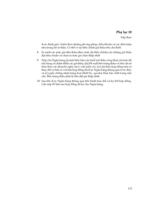 115
Phô lôc 10
TiÕp theo
®-îc ®¸nh gi¸/ chÊm theo nh÷ng ph-¬ng ph¸p, ®iÒu kho¶n vµ c¸c ®iÒu kiÖn
nªu trong hå s¬ thÇu. Cã thÓ cã sù ®iÒu chØnh gi¸ thÇu nÕu cÇn thiÕt.
8. So s¸nh c¸c møc gi¸ ®Êu thÇu (theo møc ®· ®iÒu chØnh) cña nh÷ng gãi thÇu
®¹t tiªu chuÈn vµ chän ra møc gi¸ chµo thÊp nhÊt
9. Nép cho Ng©n hµng (i) mét biªn b¶n cña buæi më thÇu c«ng khai; (ii) tãm t¾t
néi dung vµ chÊm ®iÓm c¸c gãi thÇu; (iii) §Ò xuÊt bªn tróng thÇu vµ nÕu cÇn sÏ
kÌm theo c¸c khuyÕn nghÞ cña t- vÊn (nÕu cã). (iv) dù th¶o hîp ®ång nÕu cã
thay ®æi c¬ b¶n so víi b¶n hîp ®ång ®· ®-îc Ng©n hµng th«ng qua tr-íc ®©y;
vµ (v) giÊy chøng nhËn hµng ho¸ (thiÕt bÞ - goods) ®¶m b¶o chÊt l-îng nÕu
cÇn. Bªn tróng thÇu ph¶i lµ bªn ®Æt gi¸ thÊp nhÊt.
10. Sau khi ®-îc Ng©n hµng th«ng qua tiÕn hµnh trao ®æi vµ ký kÕt hîp ®ång.
CÇn nép 03 b¶n sao hîp ®ång ®· ký cho Ng©n hµng.
 