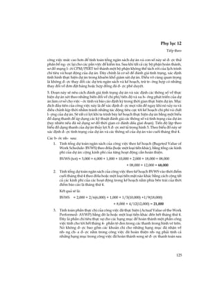 125
Phô lôc 12
TiÕp theo
c«ng viÖc møc cao h¬n ®Ó tÝnh to¸n tæng ng©n s¸ch dù ¸n vµ con sè nµy sÏ ®-îc thö
ph©n bæ ng-îc l¹i cho c¸c pÇn viÖc ®Ó kiÓm tra. Sau khi tÊt c¶ c¸c bé phËn hoµn thµnh,
s¬ ®å m¹ng l-íi CPM/PERT trë thµnh mét bé phËn kh«ng thÓ t¸ch rêi cña lÞch tr×nh
chi tiªu vµ ho¹t ®éng cña dù ¸n. §©y chÝnh lµ c¬ së ®Ó ®¸nh gi¸ t×nh tr¹ng, x¸c ®Þnh
t×nh h×nh thùc hiÖn dù ¸n trong khu«n khæ gi¸m s¸t dù ¸n. §iÒu v« cïng quan träng
lµ kh«ng ®-îc thay ®æi c¸c dù trï ng©n s¸ch vµ kÕ ho¹ch, trõ tr-êng hîp cã nh÷ng
thay ®æi vÒ ®¬n ®Æt hµng hoÆc hîp ®ång ®· ®-îc phª duyÖt.
5. §o¹n nµy sÏ nªu c¸ch ®¸nh gi¸ t×nh tr¹ng dù ¸n vµ x¸c ®Þnh c¸c th«ng sè vÒ thùc
hiÖn dù ¸n xÐt theo nh÷ng biÕn ®æi vÒ chi phÝ/tiÕn ®é vµ xu h-íng ph¸t triÓn cña dù
¸n lµm c¬ së cho viÖc -íc tÝnh vµ b¸o c¸o ®Þnh kú trong thêi gian thùc hiÖn dù ¸n. Môc
®Ých ®Çu tiªn cña c«ng viÖc nµy lµ ®Ó x¸c ®Þnh ®-îc mäi vÊn ®Ò ngay khi nã x¶y ra vµ
®iÒu chØnh kÞp thêi nh»m tr¸nh nh÷ng t¸c ®éng tiªu cùc tíi kÕ ho¹ch chi phÝ vµ chÊt
l-îng cña dù ¸n. SÏ rÊt cã lîi khi ta tr×nh bµy kÕ ho¹ch thùc hiÖn dù ¸n b»ng mét biÓu
®å d¹ng thanh ®Ó ¸p dông c¸c kü thuËt ®¸nh gi¸ c¸c th«ng sè vµ t×nh tr¹ng cña dù ¸n
(tuy nhiªn nÕu ®· sö dông s¬ ®å thêi gian cã ®¸nh dÊu giai ®o¹n). TiÕn ®é lËp theo
biÓu ®å d¹ng thanh cña dù ¸n thñy lîi X ®-îc m« t¶ trong h×nh 3. Theo biÓu ®å nµy sÏ
x¸c ®Þnh ®-îc t×nh tr¹ng cña dù ¸n vµ c¸c th«ng sè cña dù ¸n vµo cuèi th¸ng thø 4.
C¸c b-íc nh- sau:
1. TÝnh tæng dù to¸n ng©n s¸ch cña c«ng viÖc theo kÕ ho¹ch (Bugeted Value of
Work Schedule- BVWS) theo ®«la (hoÆc mét lo¹i tiÒn kh¸c), b»ng tæng c¸c kinh
phÝ cña dù ¸n: céng kinh phÝ cña tõng ho¹t ®éng cÇn hoµn thiÖn.
BVWS (tot) = 3,000 + 6,000 + 1,000 + 10,000 + 2,000 + 18,000 + 08,000
+ 08,000 + 12,000 = 68,000
2. TÝnh tæng dù to¸n ng©n s¸ch cña c«ng viÖc theo kÕ ho¹ch BVWS vµo thêi ®iÓm
cuèi th¸ng thø 4 theo ®«la hoÆc mét lo¹i tiÒn mÆt nµo kh¸c b»ng c¸ch céng tÊt
c¶ c¸c kinh phÝ cña c¸c ho¹t ®éng trong kÕ ho¹ch n»m phÝa bªn tr¸i cña thêi
®iÓm b¸o c¸o lµ th¸ng thø 4.
KÕt qu¶ sÏ lµ:
BVWS = 2,000 + 2/6(6,000) + 1,000 + 1/5(10,000) +1/9(18,000)
+ 8,000 + 4/12(12,000) = 21,000
3. TÝnh to¸n phÇn thùc chi cña c«ng viÖc ®· thùc hiÖn (Actual Value of the Work
Performed- AVWP) b»ng ®« la hoÆc mét lo¹i tiÒn kh¸c ®Õn hÕt th¸ng thø 4.
§©y lµ phÇn chi tiªu thùc sù cho c¸c h¹ng môc ®Ó hoµn thµnh mét phÇn c«ng
viÖc tÝnh cho tíi hÕt th¸ng 4- phÇn t« ®en trong c¸c thanh trong h×nh vÏ trªn.
Nã kh«ng ®-îc bao gåm c¸c kho¶n chi cho nh÷ng h¹ng môc ®· nhËn vÒ
nh-ng ch-a ®-îc n»m trong c«ng viÖc ®· hoµn thiÖn nh-ng ph¶i tÝnh c¶
nh÷ng h¹ng môc trong c«ng viÖc ®· hoµn thµnh song sÏ ®-îc thanh to¸n sau
 