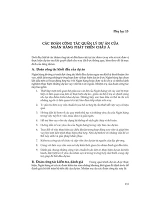 133
Phô lôc 13
TiÕp theo
D-íi ®©y liÖt kª c¸c ®oµn c«ng t¸c sÏ ®Õn lµm viÖc t¹i c¸c ®¬n vÞ vay vèn vµ c¸c ®¬n vÞ
thùc hiÖn dù ¸n sau khi quyÕt ®Þnh cho vay ®· ®-îc th«ng qua, kÌm theo ®ã lµ môc
®Ých cña tõng nhãm.
A. §§§§§oµn c«ng t¸c khëi ®Çu cña dù ¸n
Ng©n hµng th-êng cã mét ®ît c«ng t¸c khëi ®Çu dù ¸n ngay sau khi ký tho¶ thuËn cho
vay, nhÊt lµ trong nh÷ng tr-êng hîp ®¬n vÞ thùc hiÖn dù ¸n ®-îc Ng©n hµng lùa chän
lÇn ®Çu tiªn cã ho¹t ®éng hîp t¸c víi Ng©n hµng hoÆc ®¬n vÞ ®ã ch-a cã nhiÒu kinh
nghiÖm thùc hiÖn nh÷ng dù ¸n vay vèn tõ n-íc ngoµi. NhiÖm vô cña ®oµn c«ng t¸c
nµy bao gåm:
1. ThiÕt lËp mét mèi quan hÖ gi÷a c¸c c¸n bé cña Ng©n hµng víi c¸c c¸n bé trùc
tiÕp cã liªn quan cña ®¬n vÞ thùc hiÖn dù ¸n - gåm c¸n bé ë trô së chÝnh còng
nh- t¹i ®Þa ®iÓm triÓn khai dù ¸n. Nh÷ng tiÕp xóc ban ®Çu cã thÓ lµ chØ víi
nh÷ng ng-êi cã liªn quan tíi viÖc b¶o ®¶m tiÕp nhËn vèn vay.
2. T- vÊn cho bªn vay vèn chuÈn bÞ c¸c hå s¬ hîp lÖ cÇn thiÕt ®Ó viÖc vay cã hiÖu
qu¶.
3. H-íng dÉn kü h¬n vÒ c¸c quy tr×nh thñ tôc vµ nh÷ng yªu cÇu cña Ng©n hµng
trong viÖc tuyÓn t- vÊn, mua s¾m vµ gi¶i ng©n.
4. Hç trî bªn vay vèn x©y dùng hÖ thèng sæ s¸ch ghi chÐp vµ kÕ to¸n.
5. H-íng dÉn vÒ c¸c yªu cÇu cña Ng©n hµng trong viÖc b¸o c¸o dù ¸n.
6. Trao ®æi vÒ viÖc thùc hiÖn c¸c ®iÒu kho¶n trong hîp ®ång vay vèn vµ gióp bªn
vay lªn mét lÞch tr×nh thùc hiÖn phï hîp. Nªn dù tÝnh tr-íc nh÷ng vÊn ®Ò cã
thÓ n¶y sinh vµ gi¶i ph¸p kh¾c phôc.
7. KiÓm tra c«ng t¸c tæ chøc vµ cÊp vèn cho dù ¸n tõ nguån cña ®Þa ph-¬ng.
8. Cïng víi bªn vay vèn xem xÐt dù kiÕn thêi gian cho ®oµn ®¸nh gi¸ ®Çu tiªn.
9. §¸nh gi¸ chung nh÷ng c«ng viÖc chuÈn bÞ do ®¬n vÞ thùc hiÖn dù ¸n ®· tiÕn
hµnh, ®Æc biÖt lµ vÒ yªu cÇu nh©n sù vµ trong tr-êng hîp cÇn thiÕt, cung cÊp
trî gióp ®Ó b¾t ®Çu dù ¸n.
B. §§§§§oµn c«ng t¸c kiÓm tra, ®¸nh gi¸ Trong qu¸ tr×nh dù ¸n ®-îc thùc
hiÖn, Ng©n hµng sÏ cö c¸c ®oµn kiÓm tra vµo nh÷ng kho¶ng thêi gian ®· ®Þnh tr-íc ®Ó
®¸nh gi¸ chi tiÕt toµn bé tiÕn ®é cña dù ¸n. NhiÖm vô cña c¸c ®oµn c«ng t¸c nµy lµ:
C¸c ®oµn c«ng t¸c qu¶n lý dù ¸n cñaC¸c ®oµn c«ng t¸c qu¶n lý dù ¸n cñaC¸c ®oµn c«ng t¸c qu¶n lý dù ¸n cñaC¸c ®oµn c«ng t¸c qu¶n lý dù ¸n cñaC¸c ®oµn c«ng t¸c qu¶n lý dù ¸n cña
ng©n hµng ph¸t triÓn Ch©u ¸ng©n hµng ph¸t triÓn Ch©u ¸ng©n hµng ph¸t triÓn Ch©u ¸ng©n hµng ph¸t triÓn Ch©u ¸ng©n hµng ph¸t triÓn Ch©u ¸
 