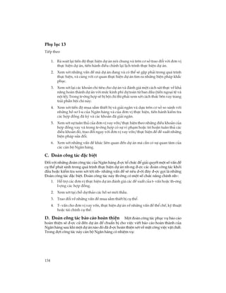 134
Phô lôc 13
TiÕp theo
1. Rµ so¸t l¹i tiÕn ®é thùc hiÖn dù ¸n nãi chung vµ trªn c¬ së trao ®æi víi ®¬n vÞ
thùc hiÖn dù ¸n, tiÕn hµnh ®iÒu chØnh l¹i lÞch tr×nh thùc hiÖn dù ¸n.
2. Xem xÐt nh÷ng vÊn ®Ò mµ dù ¸n ®ang vµ cã thÓ sÏ gÆp ph¶i trong qu¸ tr×nh
thùc hiÖn, vµ cïng víi c¬ quan thùc hiÖn dù ¸n t×m ra nh÷ng biÖn ph¸p kh¾c
phôc.
3. Xem xÐt l¹i c¸c kho¶n chi tiªu cho dù ¸n vµ ®¸nh gi¸ mét c¸ch s¸t thùc vÒ kh¶
n¨ng hoµn thµnh dù ¸n víi møc kinh phÝ dù to¸n tõ ban ®Çu (tiÒn ngo¹i tÖ vµ
néi tÖ); Trong tr-êng hîp sÏ bÞ béi chi th× ph¶i xem xÐt c¸ch thøc bªn vay trang
tr¶i phÇn béi chi nµy.
4. Xem xÐt tiÕn ®é mua s¾m thiÕt bÞ vµ gi¶i ng©n vµ dùa trªn c¬ së so s¸nh víi
nh÷ng hå s¬ l-u cña Ng©n hµng vµ cña ®¬n vÞ thùc hiÖn, tiÕn hµnh kiÓm tra
c¸c hîp ®ång ®· ký vµ c¸c kho¶n ®· gi¶i ng©n.
5. Xem xÐt sù tu©n thñ cña ®¬n vÞ vay vèn/thùc hiÖn theo nh÷ng ®iÒu kho¶n cña
hîp ®ång vay vµ trong tr-êng hîp cã sù vi ph¹m hoÆc tr× ho·n tu©n thñ c¸c
®iÒu kho¶n ®ã, trao ®æi ngay víi ®¬n vÞ vay vèn/thùc hiÖn ®Ó ®Ò xuÊt nh÷ng
biÖn ph¸p söa ®æi.
6. Xem xÐt nh÷ng vÊn ®Ò kh¸c liªn quan ®Õn dù ¸n mµ cÇn cã sù quan t©m cña
c¸c c¸n bé Ng©n hµng.
C. §§§§§oµn c«ng t¸c ®Æc biÖt
§èi víi nh÷ng ®oµn c«ng t¸c cña Ng©n hµng ®-îc tæ chøc ®Ó gi¶i quyÕt mét sè vÊn ®Ò
cô thÓ ph¸t sinh trong qu¸ tr×nh thùc hiÖn dù ¸n nh-ng ®-îc c¸c ®oµn c«ng t¸c khëi
®Çu hoÆc kiÓm tra xem xÐt tíi nh- nh÷ng vÊn ®Ò sÏ nªu d-íi ®©y ®-îc gäi lµ nh÷ng
§oµn c«ng t¸c ®Æc biÖt. §oµn c«ng t¸c nµy th-êng cã mét sè chøc n¨ng chÝnh nh-:
1. Hç trî c¸c ®¬n vÞ thùc hiÖn dù ¸n ®¸nh gi¸ c¸c ®Ò xuÊt cña t- vÊn hoÆc th-¬ng
l-îng c¸c hîp ®ång.
2. Xem xÐt t¹i chç dù th¶o c¸c hå s¬ mêi thÇu.
3. Trao ®æi vÒ nh÷ng vÊn ®Ò mua s¾m thiÕt bÞ cô thÓ.
4. T- vÊn cho ®¬n vÞ vay vèn, thùc hiÖn dù ¸n vÒ nh÷ng vÊn ®Ò thÓ chÕ, kü thuËt
hoÆc tµi chÝnh cô thÓ.
D. §§§§§oµn c«ng t¸c b¸o c¸o hoµn thiÖn Mét ®oµn c«ng t¸c phôc vô b¸o c¸o
hoµn thiÖn sÏ ®-îc cö ®Õn dù ¸n ®Ó chuÈn bÞ cho viÖc viÕt b¸o c¸o hoµn thµnh cña
Ng©n hµng sau khi mét dù ¸n nµo ®ã ®· ®-îc hoµn thiÖn xÐt vÒ mÆt c«ng viÖc vËt chÊt.
Trong ®ît c«ng t¸c nµy c¸n bé Ng©n hµng cã nhiÖm vô:
 