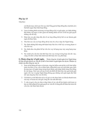136
Phô lôc 13
TiÕp theo
c¸c kho¶n môc; (ii) Lo¹i vèn vay; (iii) Tæng gi¸ trÞ Hîp ®ång theo dù kiÕn; (iv)
Dù kiÕn ngµy thùc hiÖn hîp ®ång.
4. Lµm râ nh÷ng thiÕu sãt trong c¸c hîp ®ång sÏ ký vµ gi¶i ng©n, x¸c ®Þnh nh÷ng
khã kh¨n, trë ng¹i cã liªn quan tíi nh÷ng thiÕu sãt ®ã vµ hç trî gi¶i quyÕt
nh÷ng vÊn ®Ò nµy.
5. §¶m b¶o c¸c ghi chÐp ®Çy ®ñ vÒ c¸c hîp ®ång ®· ký kÕt vµ c¸c kho¶n gi¶i
ng©n ®· thùc hiÖn.
6. Thu b¶n sao cña c¸c hîp ®ång ®· ký mµ ch-a ®-îc nép cho Ng©n hµng.
7. X¸c ®Þnh nh÷ng kh¶ n¨ng tiÕt kiÖm hoÆc béi chi cã thÓ x¶y ra trong ph¹m vi
vèn cho vay.
8. X¸c ®Þnh nhu cÇu ph©n bæ l¹i vèn cho vay tõ h¹ng môc nµy sang h¹ng môc
kh¸c.
9. X¸c minh yªu cÇu kÐo dµi thêi h¹n cho vay; trong tr-êng hîp cÇn nh- vËy,
cïng víi ®¬n vÞ thùc hiÖn tÝnh to¸n thêi h¹n cho vay phï hîp.
G. §§§§§oµn c«ng t¸c vÒ gi¶i ng©n. §oµn c«ng t¸c vÒ gi¶i ng©n ®-îc Ng©n hµng
tæ chøc ®Ó gi¶i quyÕt c¸c vÊn ®Ò cô thÓ vÒ tµi chÝnh vµ gi¶i ng©n cho dù ¸n. NhiÖm vô
chÝnh cña ®ît c«ng t¸c nµy lµ:
1. Xem xÐt hÖ thèng kÕ to¸n vµ dù to¸n, c«ng t¸c kiÓm so¸t néi bé vµ tæ chøc kiÓm
to¸n cña ®¬n vÞ vay vèn vµ thùc hiÖn, ®ång thêi xem xÐt c¸ch thøc giao dÞch
th-¬ng m¹i víi ng©n hµng trong ho¹t ®éng xuÊt nhËp khÈu hµng hãa b»ng
th- tÝn dông. ViÖc xem xÐt nµy lµ rÊt cÇn thiÕt ®Ó ®¶m b¶o cho qu¸ tr×nh gi¶i
ng©n vèn vay vµ gióp Ng©n hµng th«ng qua nh÷ng c¸ch gi¶i ng©n ®Æc biÖt
nh- t¹m øng hay b¸o c¸o chi tiªu.
2. Gi¶i thÝch c¬ chÕ ®iÒu hßa rñi ro tû gi¸ vµ viÖc thùc hiÖn c¸c kho¶n thanh to¸n
sau nµy vÒ hoµn tr¶ vèn gèc còng nh- l·i suÊt ®Õn h¹n.
3. T- vÊn vµ gîi ý cho c¸c ®¬n vÞ thùc hiÖn vÒ c¸c vÊn ®Ò tµi chÝnh vµ kÕ to¸n vµ
t×m c¸c biÖn ph¸p hç trî gi¶i quyÕt c¸c vÊn ®Ò vÒ dßng tiÒn ®Ó ®¶m b¶o lu«n ®ñ
vèn cho viÖc thùc hiÖn dù ¸n.
 