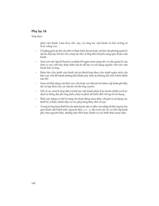 140
Phô lôc 14
TiÕp theo
ph¶i vËn hµnh. Lµm ®-îc nh- vËy, c¶ c«ng t¸c vËn hµnh vµ b¶o d-ìng sÏ
®-îc n©ng cao.
- Cè g¾ng gi÷ c¸n bé cña ®¬n vÞ thùc hiÖn dù ¸n hoÆc c¸n bé v¨n phßng qu¶n lý
dù ¸n tiÕp tôc hç trî cho c«ng t¸c b¶o d-ìng khi chuyÓn sang giai ®o¹n vËn
hµnh.
- Xem xÐt viÖc lËp kÕ ho¹ch vµ ph©n bæ ng©n s¸ch còng nh- c¬ cÊu qu¶n lý cña
®¬n vÞ vay vèn hay thùc hiÖn dù ¸n ®Ó t¹o vµ sö dông nguån vèn cho vËn
hµnh b¶o d-ìng.
- §¶m b¶o chu tr×nh vËn hµnh dù ¸n thÝch hîp theo chu tr×nh ng©n s¸ch cña
bªn vay vèn ®Ó tr¸nh nh÷ng khã kh¨n n¶y sinh do kh«ng ®ñ vèn ë thêi ®iÓm
nµo ®ã.
- Xem xÐt kh¶ n¨ng cña bªn vay vèn hoÆc c¸c nhµ tµi trî kh¸c cÊp kinh phÝ ®Çy
®ñ vµ kÞp thêi cho c¸c kho¶n chi th-êng xuyªn.
- TÊt c¶ c¸c s¸ch h-íng dÉn vµ thñ tôc vËn hµnh ph¶i ®-îc hoµn chØnh vµ ®-îc
dÞch ra tiÕng ®Þa ph-¬ng (nÕu cÇn) vµ ph¶i dÔ hiÓu ®èi víi ng-êi sö dông.
- Ph¶i x©y dùng c¬ chÕ râ rµng cho ho¹t ®éng mua s¾m, cÊt gi÷ vµ sö dông c¸c
thiÕt bÞ c¬ b¶n, nhiªn liÖu vµ c¸c phô tïng thay thÕ vÒ sau.
- Trong tr-êng hîp thiÕt bÞ cña mét dù ¸n cÇn cã ®Çu vµo nhËp tõ bªn ngoµi cho
qu¸ tr×nh vËn hµnh (nh- nguyªn liÖu, v.v...), cÇn xem xÐt c¸c c¬ chÕ cÊp kinh
phÝ, t×m nguyªn liÖu, nh÷ng mèc thêi h¹n chÝnh vµ c¸c h×nh thøc mua s¾m.
 