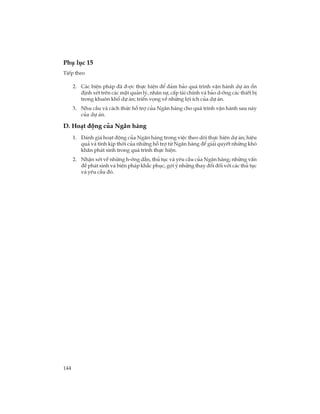 144
Phô lôc 15
TiÕp theo
2. C¸c biÖn ph¸p ®· ®-îc thùc hiÖn ®Ó ®¶m b¶o qu¸ tr×nh vËn hµnh dù ¸n æn
®Þnh xÐt trªn c¸c mÆt qu¶n lý, nh©n sù, cÊp tµi chÝnh vµ b¶o d-ìng c¸c thiÕt bÞ
trong khu«n khæ dù ¸n; triÓn väng vÒ nh÷ng lîi Ých cña dù ¸n.
3. Nhu cÇu vµ c¸ch thøc hç trî cña Ng©n hµng cho qu¸ tr×nh vËn hµnh sau nµy
cña dù ¸n.
D. Ho¹t ®éng cña Ng©n hµng
1. §¸nh gi¸ ho¹t ®éng cña Ng©n hµng trong viÖc theo dâi thùc hiÖn dù ¸n; hiÖu
qu¶ vµ tÝnh kÞp thêi cña nh÷ng hç trî tõ Ng©n hµng ®Ó gi¶i quyÕt nh÷ng khã
kh¨n ph¸t sinh trong qu¸ tr×nh thùc hiÖn.
2. NhËn xÐt vÒ nh÷ng h-íng dÉn, thñ tôc vµ yªu cÇu cña Ng©n hµng; nh÷ng vÊn
®Ò ph¸t sinh vµ biÖn ph¸p kh¾c phôc, gîi ý nh÷ng thay ®æi ®èi víi c¸c thñ tôc
vµ yªu cÇu ®ã.
 